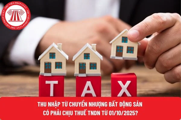 Thu nhập từ chuyển nhượng bất động sản có phải chịu thuế TNDN từ 01/10/2025?