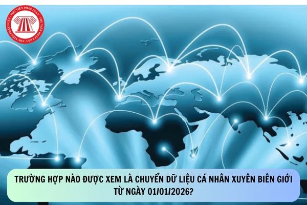 Trường hợp nào được xem là chuyển dữ liệu cá nhân xuyên biên giới từ ngày 01/01/2026?