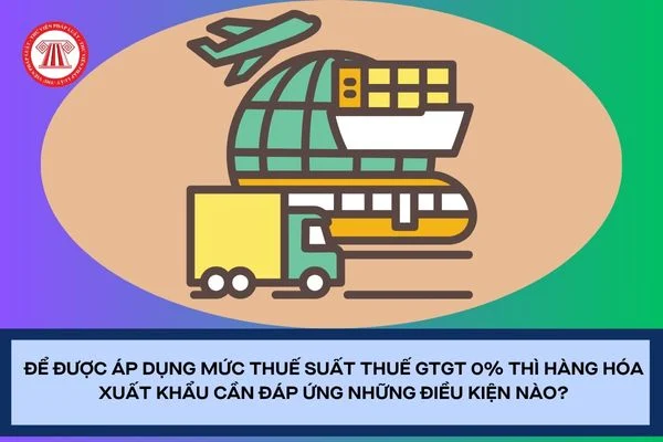 Để được áp dụng mức thuế suất thuế GTGT 0% thì hàng hóa xuất khẩu cần đáp ứng những điều kiện nào?