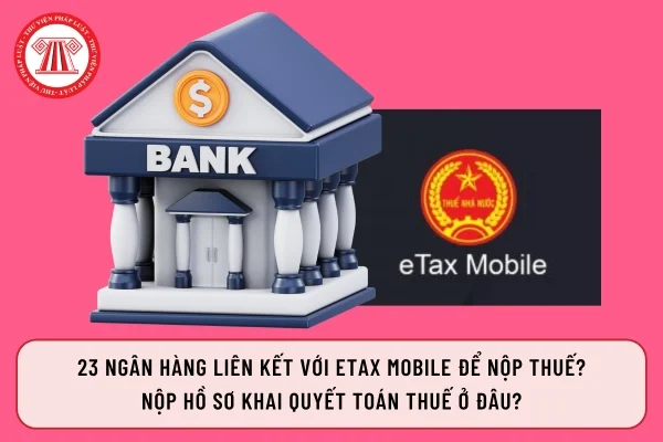 23 ngân hàng liên kết với Etax Mobile để nộp thuế? Nộp hồ sơ khai quyết toán thuế ở đâu?