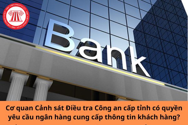 Cơ quan Cảnh sát Điều tra Công an cấp tỉnh có quyền yêu cầu ngân hàng cung cấp thông tin khách hàng?